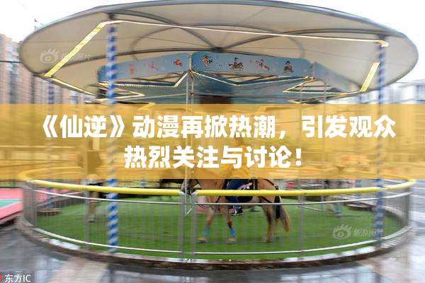 《仙逆》动漫再掀热潮，引发观众热烈关注与讨论！