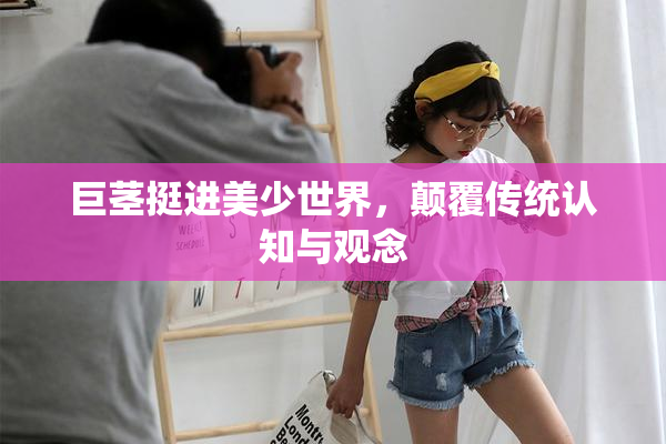 巨茎挺进美少世界，颠覆传统认知与观念