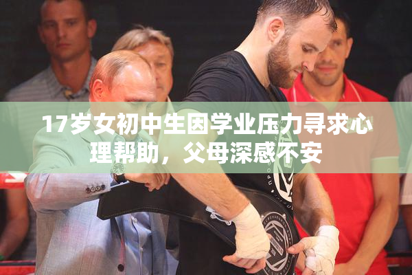 17岁女初中生因学业压力寻求心理帮助，父母深感不安
