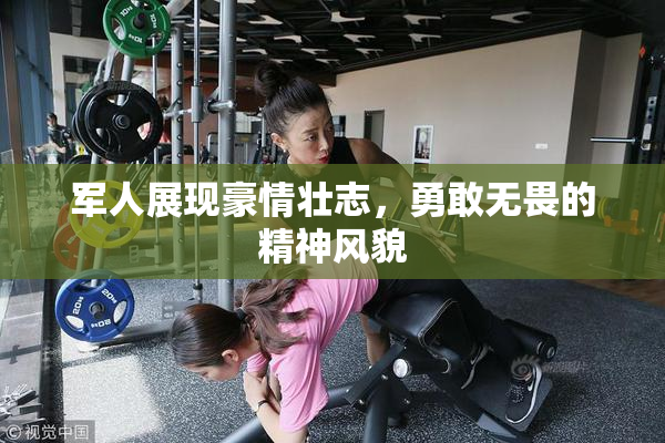 军人展现豪情壮志，勇敢无畏的精神风貌