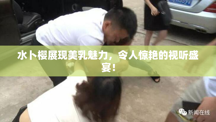 水卜樱展现美乳魅力，令人惊艳的视听盛宴！