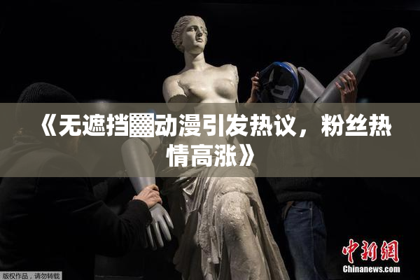 《无遮挡▓动漫引发热议，粉丝热情高涨》