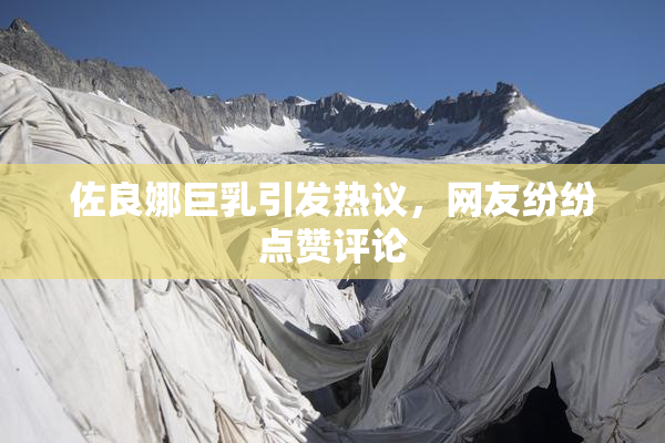 佐良娜巨乳引发热议，网友纷纷点赞评论
