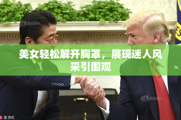美女轻松解开胸罩，展现迷人风采引围观