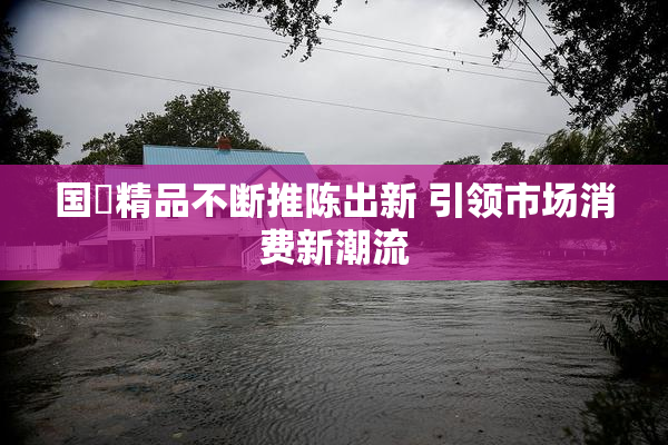 国產精品不断推陈出新 引领市场消费新潮流