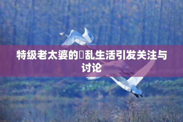 特级老太婆的婬乱生活引发关注与讨论