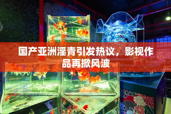 国产亚洲淫青引发热议，影视作品再掀风波