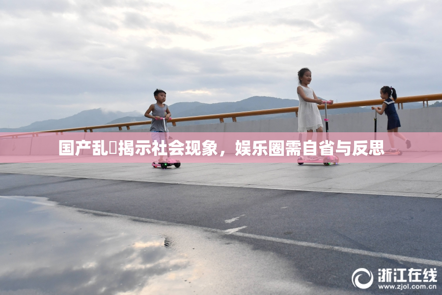 国产乱婬揭示社会现象，娱乐圈需自省与反思