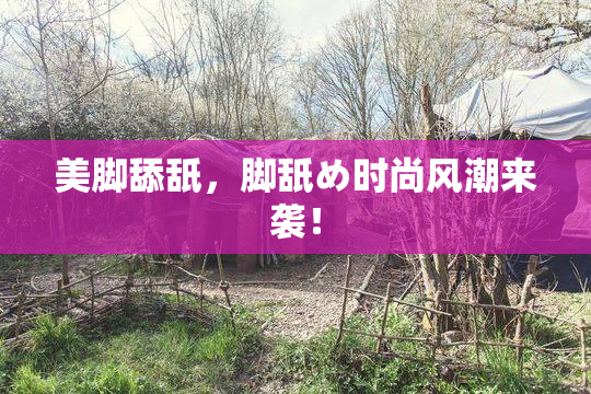 美脚舔舐，脚舐め时尚风潮来袭！