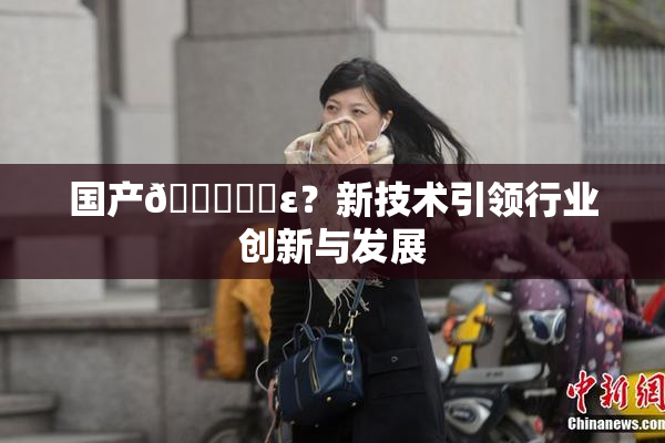 国产🔞❌‌ε？新技术引领行业创新与发展