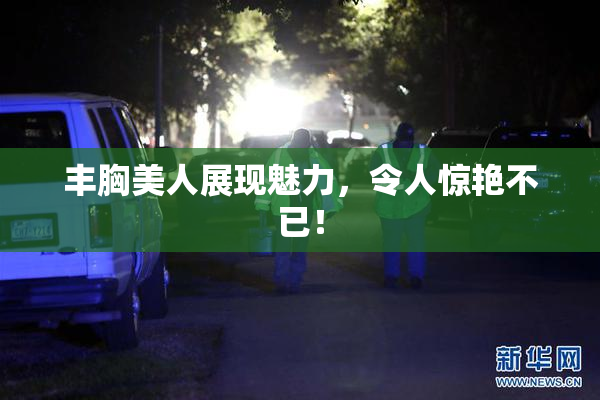 丰胸美人展现魅力，令人惊艳不已！