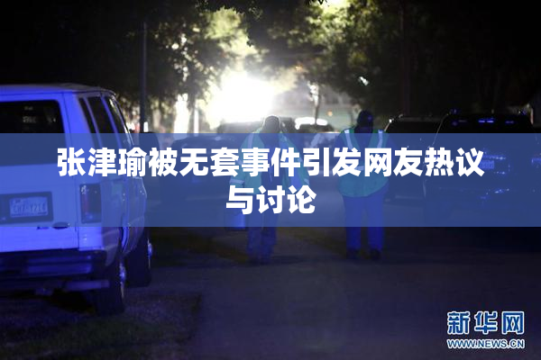 张津瑜被无套事件引发网友热议与讨论