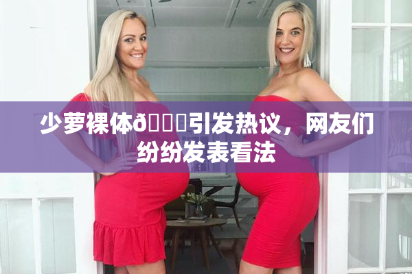 少萝裸体🔞引发热议，网友们纷纷发表看法