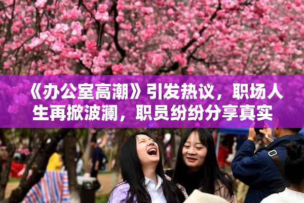 《办公室高潮》引发热议，职场人生再掀波澜，职员纷纷分享真实感受。