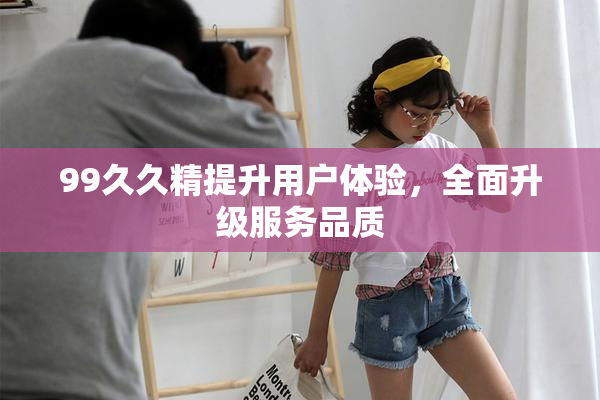 99久久精提升用户体验，全面升级服务品质