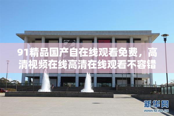 91精品国产自在线观看免费，高清视频在线高清在线观看不容错过！
