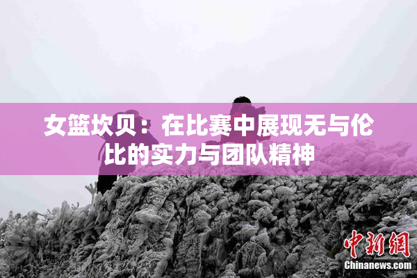 女篮坎贝：在比赛中展现无与伦比的实力与团队精神