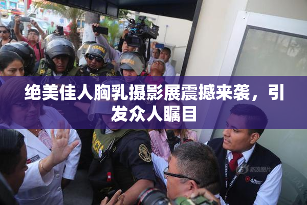 绝美佳人胸乳摄影展震撼来袭，引发众人瞩目