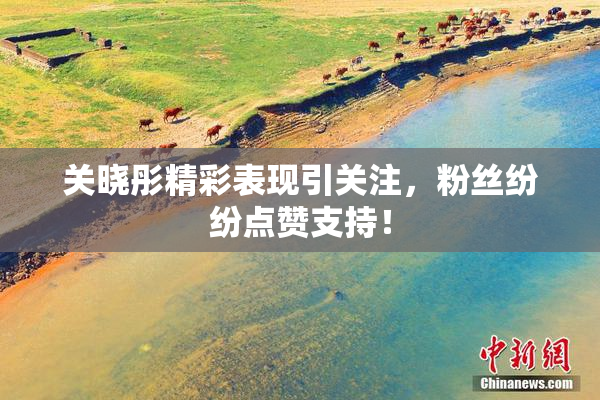 关晓彤精彩表现引关注，粉丝纷纷点赞支持！