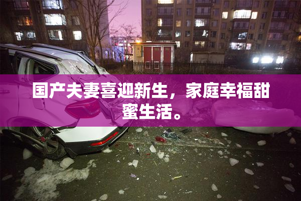 国产夫妻喜迎新生，家庭幸福甜蜜生活。