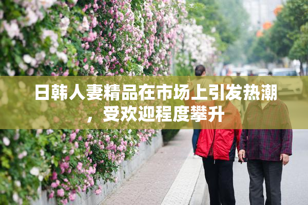 日韩人妻精品在市场上引发热潮，受欢迎程度攀升