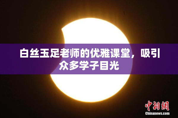 白丝玉足老师的优雅课堂，吸引众多学子目光