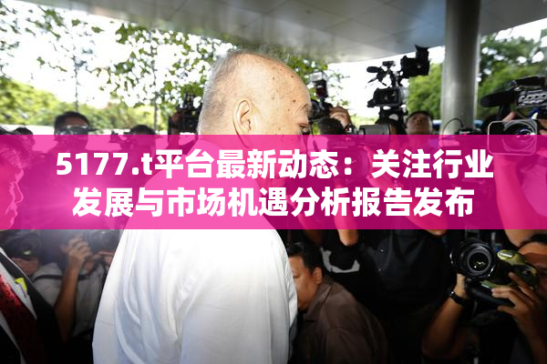 5177.t平台最新动态：关注行业发展与市场机遇分析报告发布
