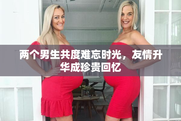 两个男生共度难忘时光，友情升华成珍贵回忆