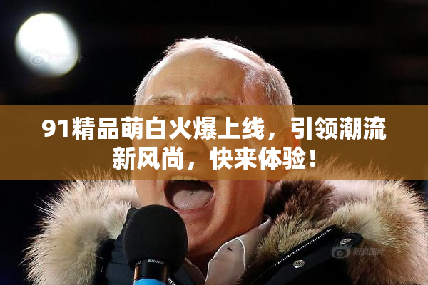 91精品萌白火爆上线，引领潮流新风尚，快来体验！