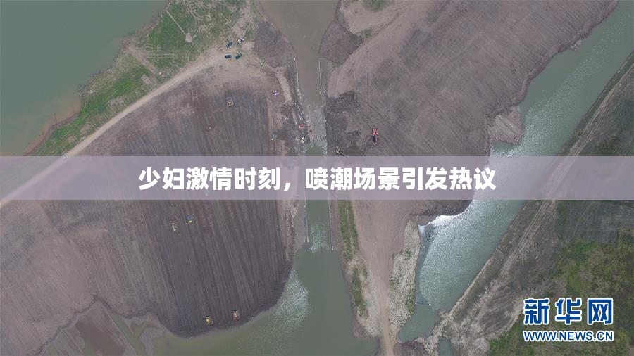 少妇激情时刻，喷潮场景引发热议