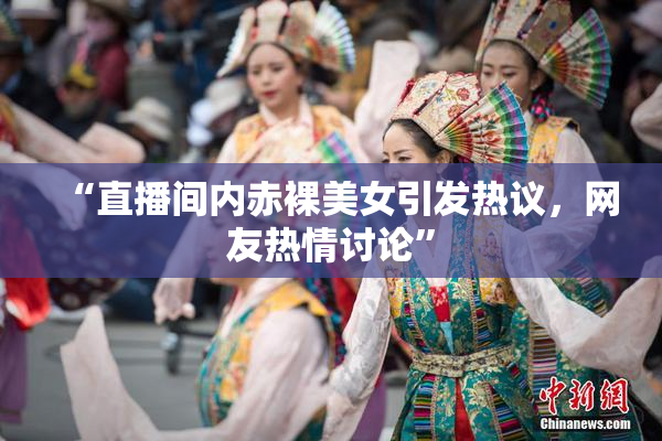 “直播间内赤裸美女引发热议，网友热情讨论”