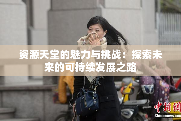 资源天堂的魅力与挑战：探索未来的可持续发展之路