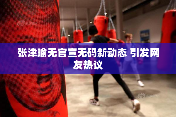张津瑜无官宣无码新动态 引发网友热议