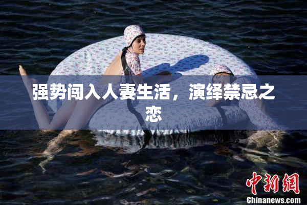 强势闯入人妻生活，演绎禁忌之恋