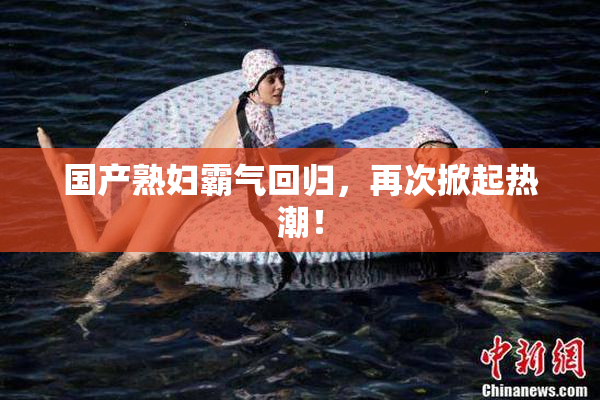 国产熟妇霸气回归，再次掀起热潮！