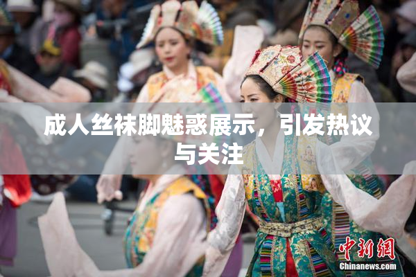成人丝袜脚魅惑展示，引发热议与关注