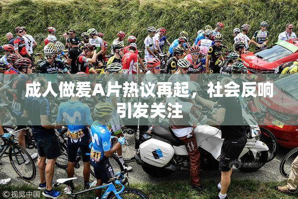 成人做爰A片热议再起，社会反响引发关注