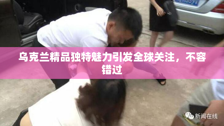 乌克兰精品独特魅力引发全球关注，不容错过