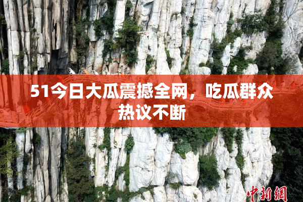 51今日大瓜震撼全网，吃瓜群众热议不断
