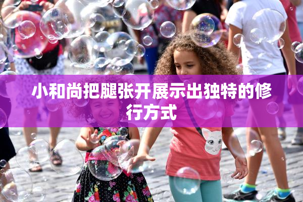 小和尚把腿张开展示出独特的修行方式