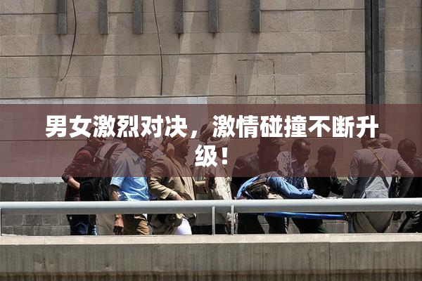 男女激烈对决，激情碰撞不断升级！