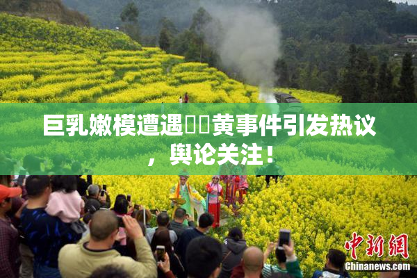 巨乳嫩模遭遇❌‌黄事件引发热议，舆论关注！