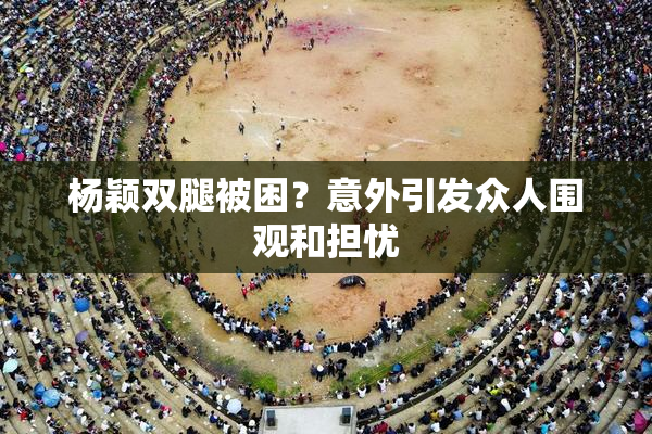 杨颖双腿被困？意外引发众人围观和担忧