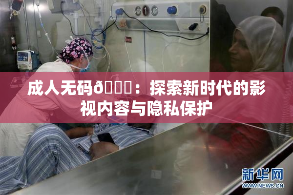 成人无码🔞：探索新时代的影视内容与隐私保护