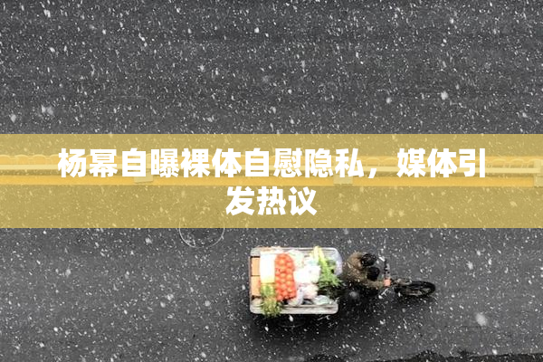 杨幂自曝裸体自慰隐私，媒体引发热议