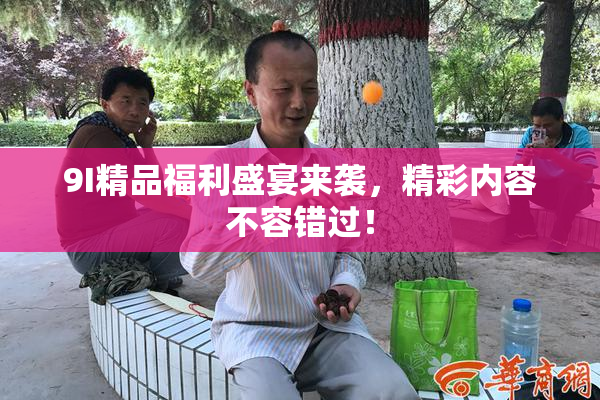 9I精品福利盛宴来袭，精彩内容不容错过！