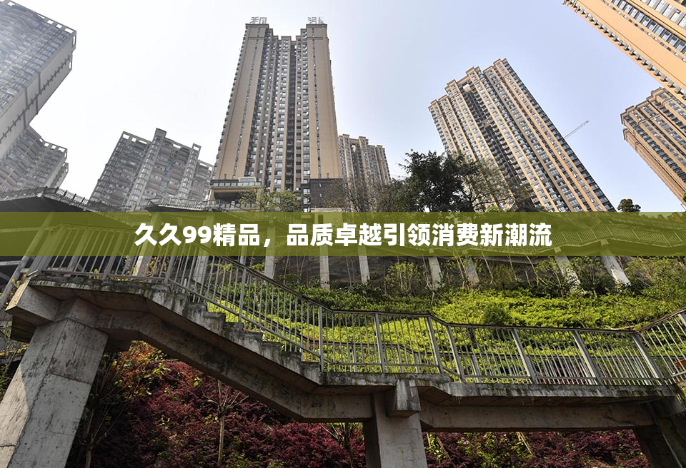 久久99精品，品质卓越引领消费新潮流