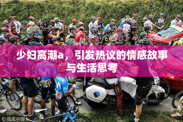 少妇高潮a，引发热议的情感故事与生活思考