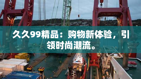 久久99精品：购物新体验，引领时尚潮流。