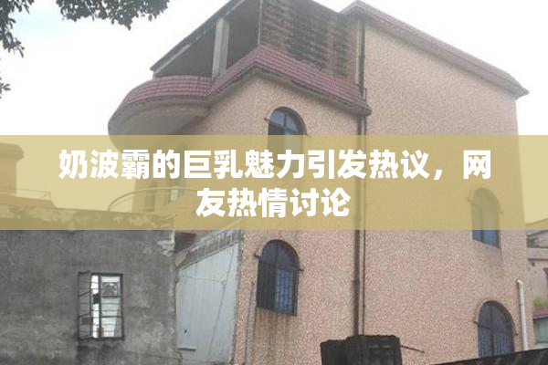 奶波霸的巨乳魅力引发热议，网友热情讨论